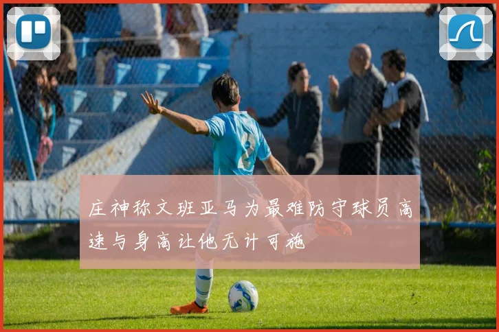庄神称文班亚马为最难防守球员高速与身高让他无计可施