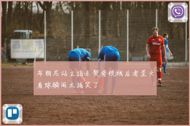 布朗尼站立挡东契奇视线后者歪头看球瞬间太搞笑了