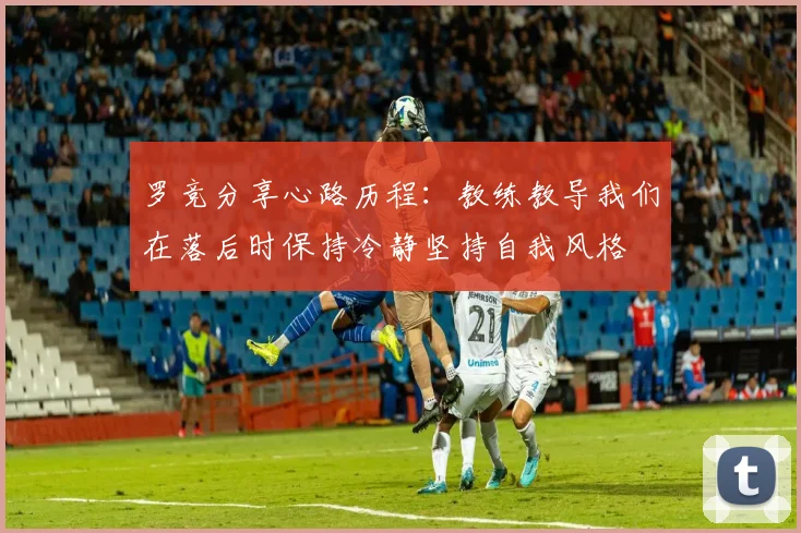 罗竞分享心路历程：教练教导我们在落后时保持冷静坚持自我风格