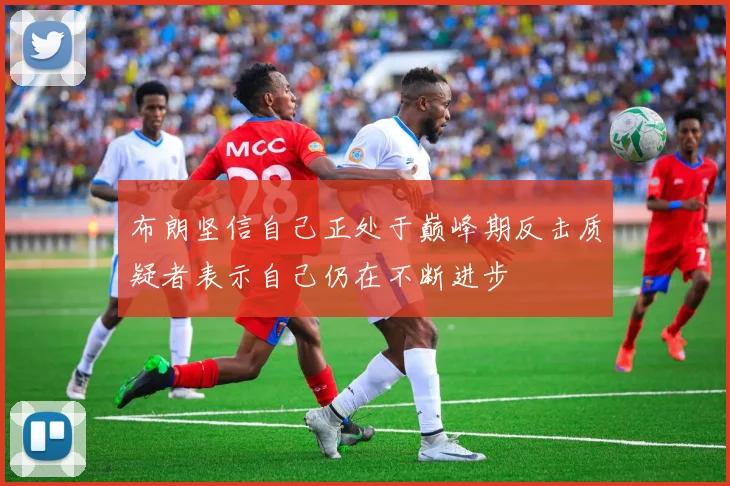 布朗坚信自己正处于巅峰期反击质疑者表示自己仍在不断进步