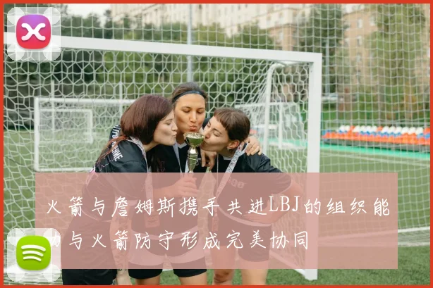 火箭与詹姆斯携手共进LBJ的组织能力与火箭防守形成完美协同