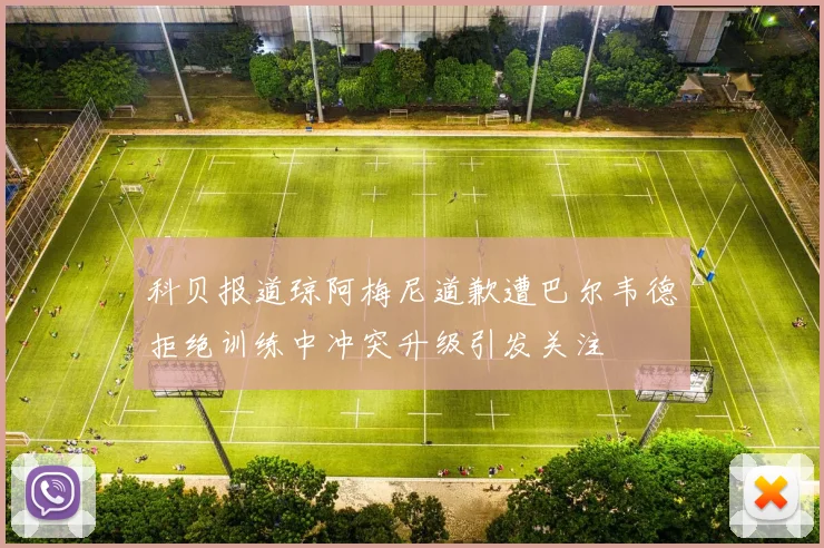 科贝报道琼阿梅尼道歉遭巴尔韦德拒绝训练中冲突升级引发关注