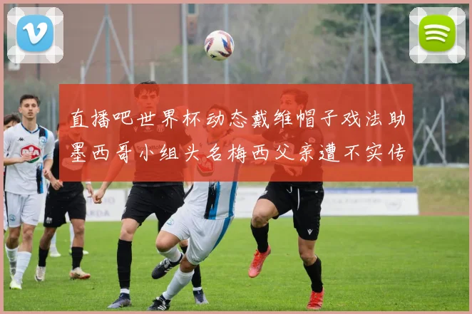 直播吧世界杯动态戴维帽子戏法助墨西哥小组头名梅西父亲遭不实传言困扰