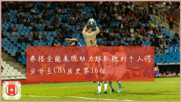 弗格全能表现助力球队胜利个人得分升至CBA历史第16位
